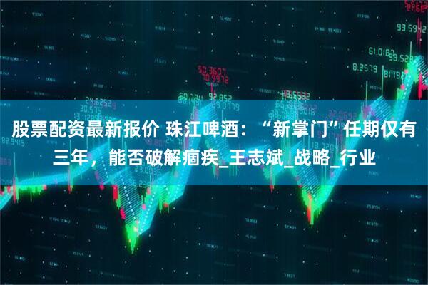 股票配资最新报价 珠江啤酒：“新掌门”任期仅有三年，能否破解痼疾_王志斌_战略_行业