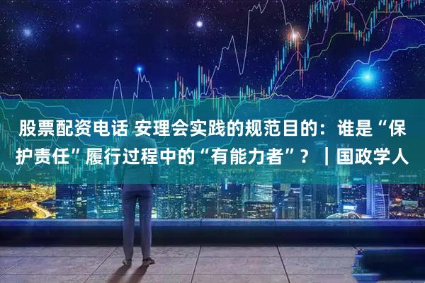 股票配资电话 安理会实践的规范目的：谁是“保护责任”履行过程中的“有能力者”？｜国政学人
