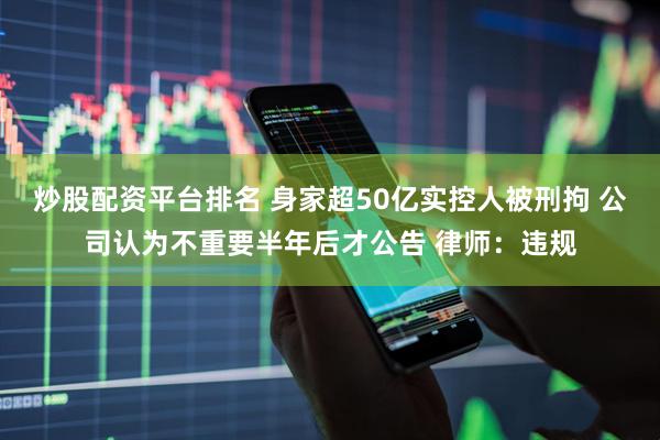 炒股配资平台排名 身家超50亿实控人被刑拘 公司认为不重要半年后才公告 律师：违规