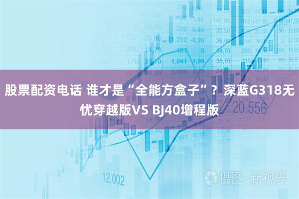 股票配资电话 谁才是“全能方盒子”？深蓝G318无忧穿越版VS BJ40增程版