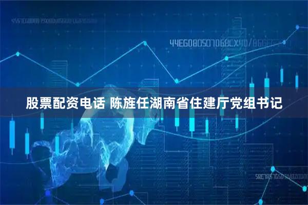 股票配资电话 陈旌任湖南省住建厅党组书记