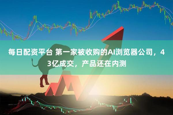 每日配资平台 第一家被收购的AI浏览器公司，43亿成交，产品还在内测