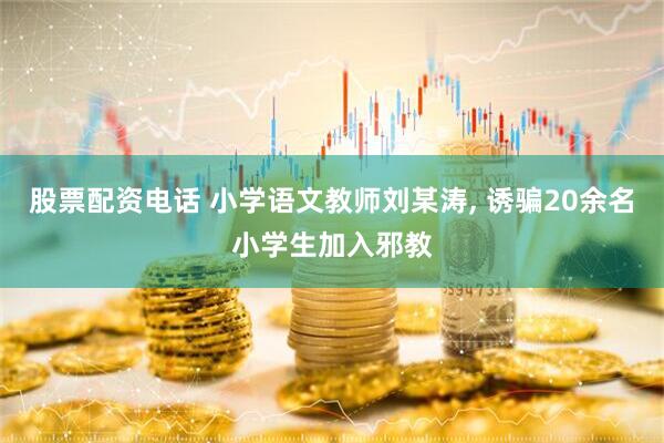 股票配资电话 小学语文教师刘某涛, 诱骗20余名小学生加入邪教