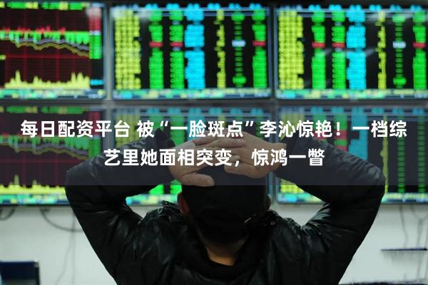 每日配资平台 被“一脸斑点”李沁惊艳！一档综艺里她面相突变，惊鸿一瞥