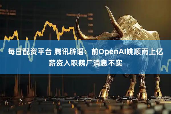 每日配资平台 腾讯辟谣：前OpenAI姚顺雨上亿薪资入职鹅厂消息不实