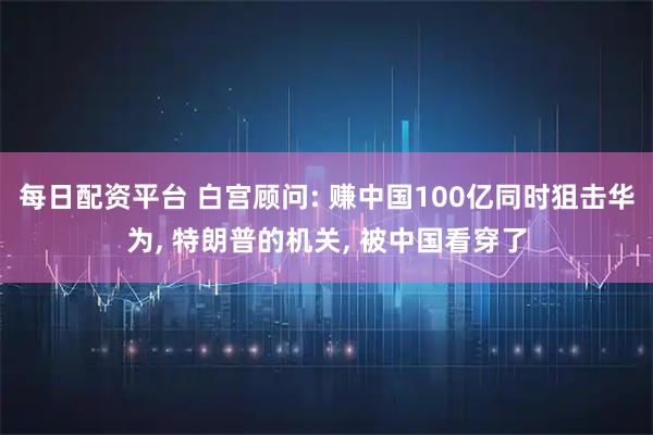 每日配资平台 白宫顾问: 赚中国100亿同时狙击华为, 特朗普的机关, 被中国看穿了