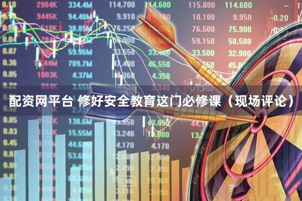 配资网平台 修好安全教育这门必修课（现场评论）