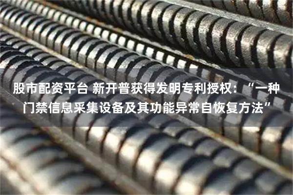 股市配资平台 新开普获得发明专利授权：“一种门禁信息采集设备及其功能异常自恢复方法”