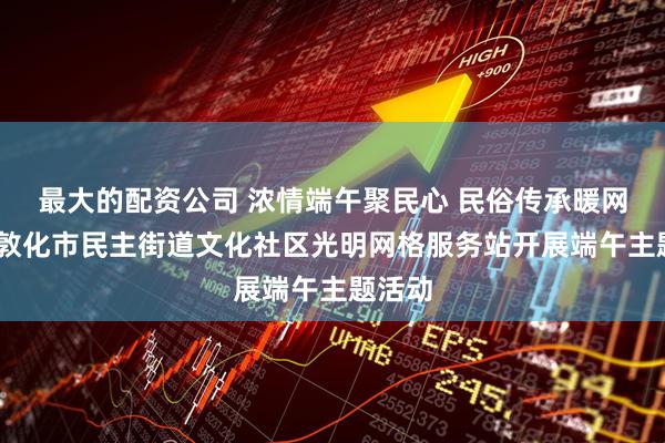 最大的配资公司 浓情端午聚民心 民俗传承暖网格——敦化市民主街道文化社区光明网格服务站开展端午主题活动